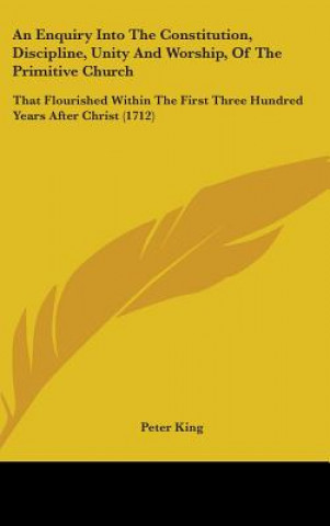 An Enquiry Into The Constitution, Discipline, Unity And Worship, Of The Primitive Church: That Flourished Within The First Three Hundred Years After C