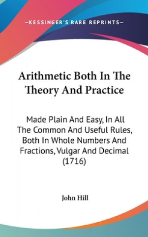 Arithmetic Both In The Theory And Practice: Made Plain And Easy, In All The Common And Useful Rules, Both In Whole Numbers And Fractions, Vulgar And D