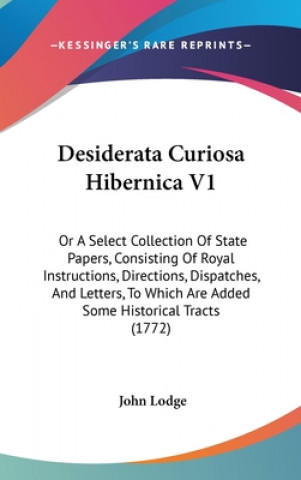 Desiderata Curiosa Hibernica V1: Or A Select Collection Of State Papers, Consisting Of Royal Instructions, Directions, Dispatches, And Letters, To Whi
