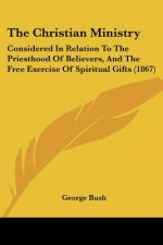 The Christian Ministry: Considered In Relation To The Priesthood Of Believers, And The Free Exercise Of Spiritual Gifts (1867)