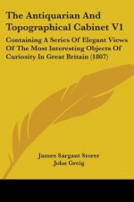 The Antiquarian And Topographical Cabinet V1: Containing A Series Of Elegant Views Of The Most Interesting Objects Of Curiosity In Great Britain (1807