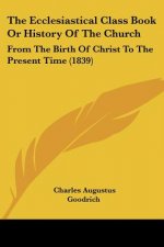 The Ecclesiastical Class Book Or History Of The Church: From The Birth Of Christ To The Present Time (1839)