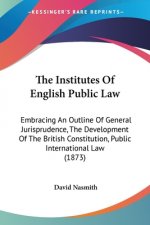 The Institutes Of English Public Law: Embracing An Outline Of General Jurisprudence, The Development Of The British Constitution, Public International