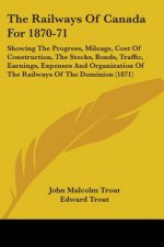 The Railways Of Canada For 1870-71: Showing The Progress, Mileage, Cost Of Construction, The Stocks, Bonds, Traffic, Earnings, Expenses And Organizati