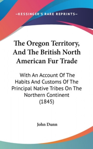 The Oregon Territory, And The British North American Fur Trade: With An Account Of The Habits And Customs Of The Principal Native Tribes On The Northe