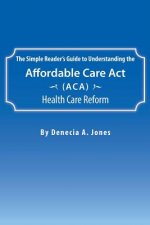 Simple Reader's Guide to Understanding the Affordable Care ACT (ACA) Health Care Reform