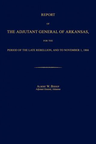 Report of the Adjutant General of Arkansas, for the Period of the Late Rebellion, and to November 1, 1866