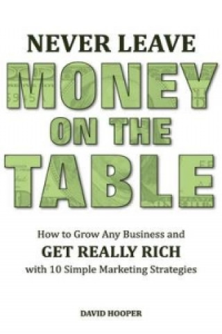 Never Leave Money on the Table - How to Grow Any Business and Get Really Rich with 10 Simple Marketing Strategies