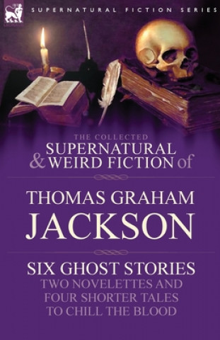 Collected Supernatural and Weird Fiction of Thomas Graham Jackson-Six Ghost Stories-Two Novelettes and Four Shorter Tales to Chill the Blood