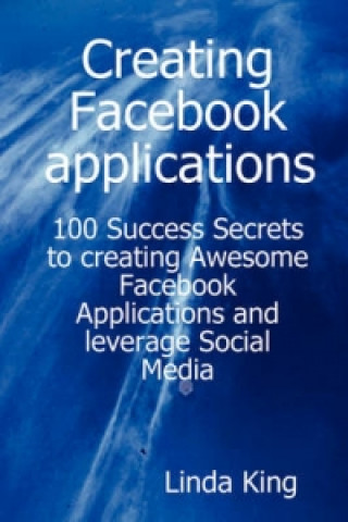 Creating Facebook Applications - 100 Success Secrets to Creating Awesome Facebook Applications and Leverage Social Media