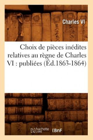 Choix de Pieces Inedites Relatives Au Regne de Charles VI: Publiees (Ed.1863-1864)