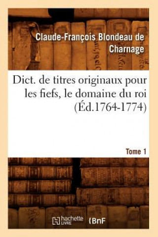 Dict. de Titres Originaux Pour Les Fiefs, Le Domaine Du Roi, Tome 1 (Ed.1764-1774)