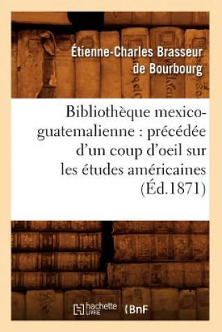 Bibliotheque Mexico-Guatemalienne: Precedee d'Un Coup d'Oeil Sur Les Etudes Americaines (Ed.1871)
