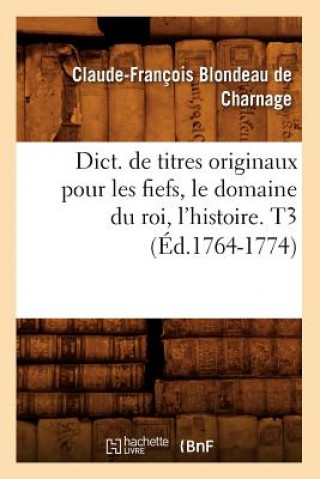 Dict. de Titres Originaux Pour Les Fiefs, Le Domaine Du Roi, l'Histoire. T3 (Ed.1764-1774)