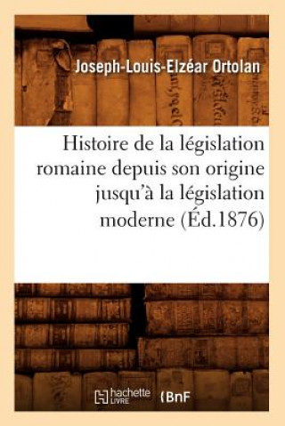 Histoire de la Legislation Romaine Depuis Son Origine Jusqu'a La Legislation Moderne (Ed.1876)
