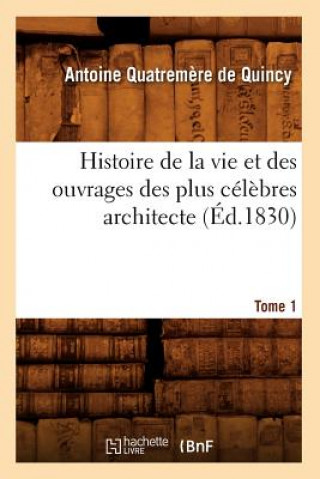 Histoire de la Vie Et Des Ouvrages Des Plus Celebres Architecte. Tome 1 (Ed.1830)