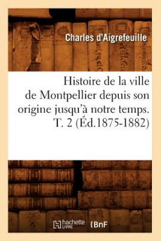 Histoire de la Ville de Montpellier Depuis Son Origine Jusqu'a Notre Temps. T. 2 (Ed.1875-1882)
