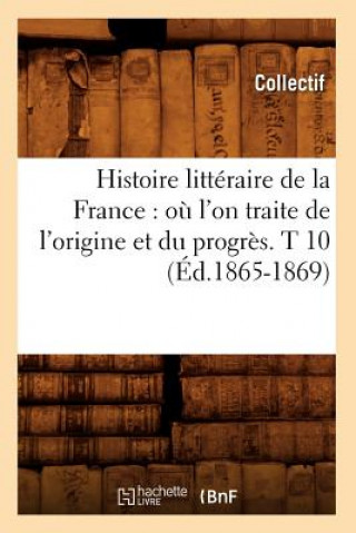 Histoire Litteraire de la France: Ou l'On Traite de l'Origine Et Du Progres. T 10 (Ed.1865-1869)
