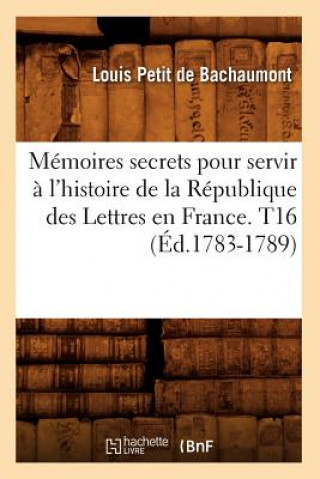 Memoires secrets pour servir a l'histoire de la Republique des Lettres en France. T16 (Ed.1783-1789)