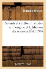 Savants Et Chretiens: Etudes Sur l'Origine Et La Filiation Des Sciences (Ed.1898)