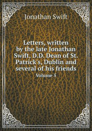 Letters, Written by the Late Jonathan Swift, D.D. Dean of St. Patrick's, Dublin and Several of His Friends Volume 5