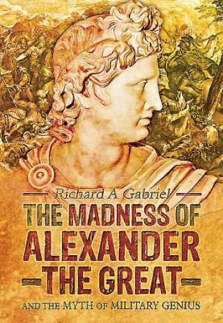 Madness of Alexander ther Great: And the Myths of Military Genius