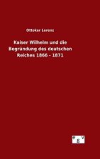 Kaiser Wilhelm und die Begrundung des deutschen Reiches 1866 - 1871