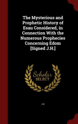 Mysterious and Prophetic History of Esau Considered, in Connection with the Numerous Prophecies Concerning Edom [Signed J.H.]