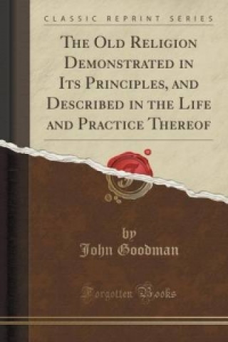 Old Religion Demonstrated in Its Principles, and Described in the Life and Practice Thereof (Classic Reprint)
