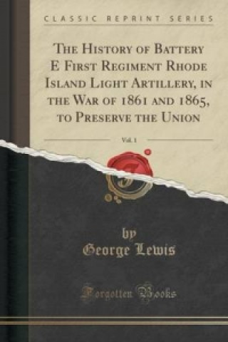 History of Battery E First Regiment Rhode Island Light Artillery, in the War of 1861 and 1865, to Preserve the Union, Vol. 1 (Classic Reprint)