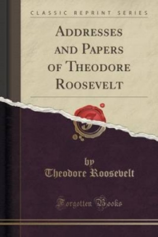 Addresses and Papers of Theodore Roosevelt (Classic Reprint)