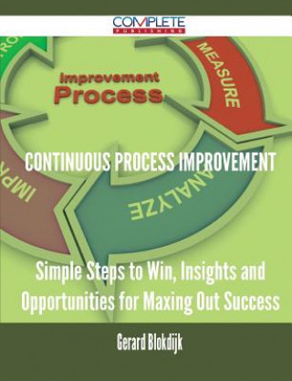 Continuous Process Improvement - Simple Steps to Win, Insights and Opportunities for Maxing Out Success