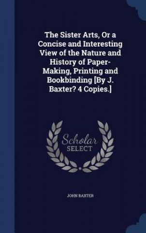 Sister Arts, or a Concise and Interesting View of the Nature and History of Paper-Making, Printing and Bookbinding [By J. Baxter? 4 Copies.]