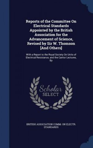 Reports of the Committee on Electrical Standards Appointed by the British Association for the Advancement of Science, Revised by Sir W. Thomson [And O