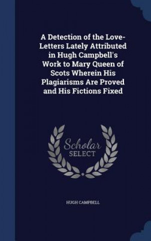 Detection of the Love-Letters Lately Attributed in Hugh Campbell's Work to Mary Queen of Scots Wherein His Plagiarisms Are Proved and His Fictions Fix