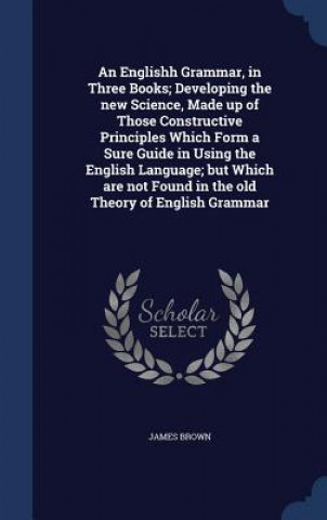 Englishh Grammar, in Three Books; Developing the New Science, Made Up of Those Constructive Principles Which Form a Sure Guide in Using the English La