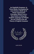 Englishh Grammar, in Three Books; Developing the New Science, Made Up of Those Constructive Principles Which Form a Sure Guide in Using the English La
