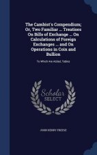 Cambist's Compendium; Or, Two Familiar ... Treatises on Bills of Exchange ... on Calculations of Foreign Exchanges ... and on Operations in Coin and B