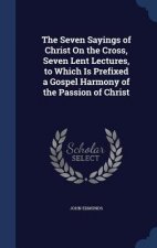 Seven Sayings of Christ on the Cross, Seven Lent Lectures, to Which Is Prefixed a Gospel Harmony of the Passion of Christ