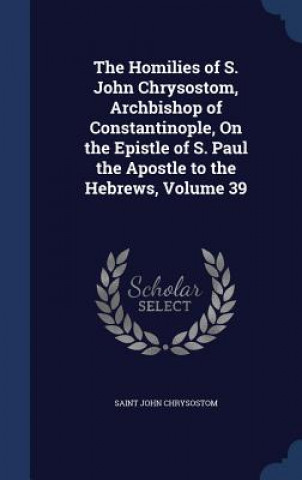 Homilies of S. John Chrysostom, Archbishop of Constantinople, on the Epistle of S. Paul the Apostle to the Hebrews, Volume 39