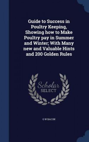 Guide to Success in Poultry Keeping, Showing How to Make Poultry Pay in Summer and Winter; With Many New and Valuable Hints and 200 Golden Rules