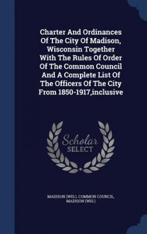 Charter and Ordinances of the City of Madison, Wisconsin Together with the Rules of Order of the Common Council and a Complete List of the Officers of