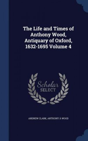 Life and Times of Anthony Wood, Antiquary of Oxford, 1632-1695 Volume 4