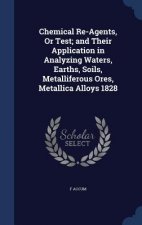 Chemical Re-Agents, or Test; And Their Application in Analyzing Waters, Earths, Soils, Metalliferous Ores, Metallica Alloys 1828