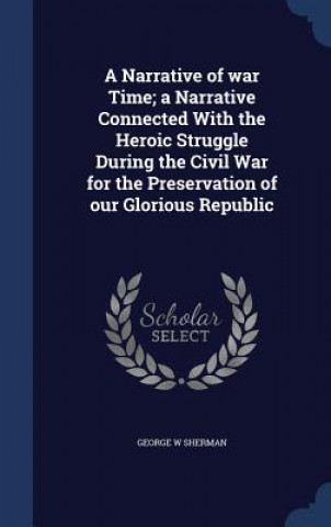 Narrative of War Time; A Narrative Connected with the Heroic Struggle During the Civil War for the Preservation of Our Glorious Republic
