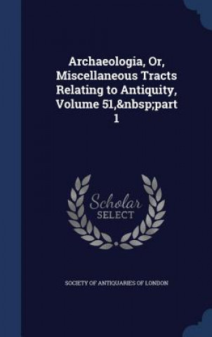 Archaeologia, Or, Miscellaneous Tracts Relating to Antiquity, Volume 51, Part 1