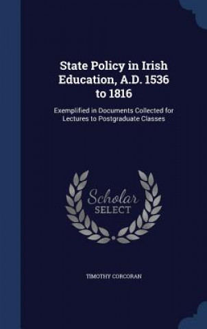 State Policy in Irish Education, A.D. 1536 to 1816, Exemplified in Documents Collected for Lectures to Postgraduate Classes;