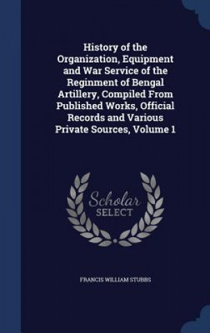History of the Organization, Equipment and War Service of the Reginment of Bengal Artillery, Compiled from Published Works, Official Records and Vario