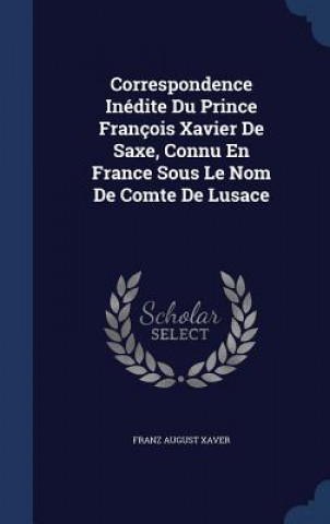 Correspondence Inedite Du Prince Francois Xavier de Saxe, Connu En France Sous Le Nom de Comte de Lusace