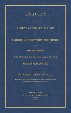 Enquiry Into the Validity of the British Claim to a Right of Visitation and Search of American Vessels Suspected to Be Engaged in the African Slave-Tr